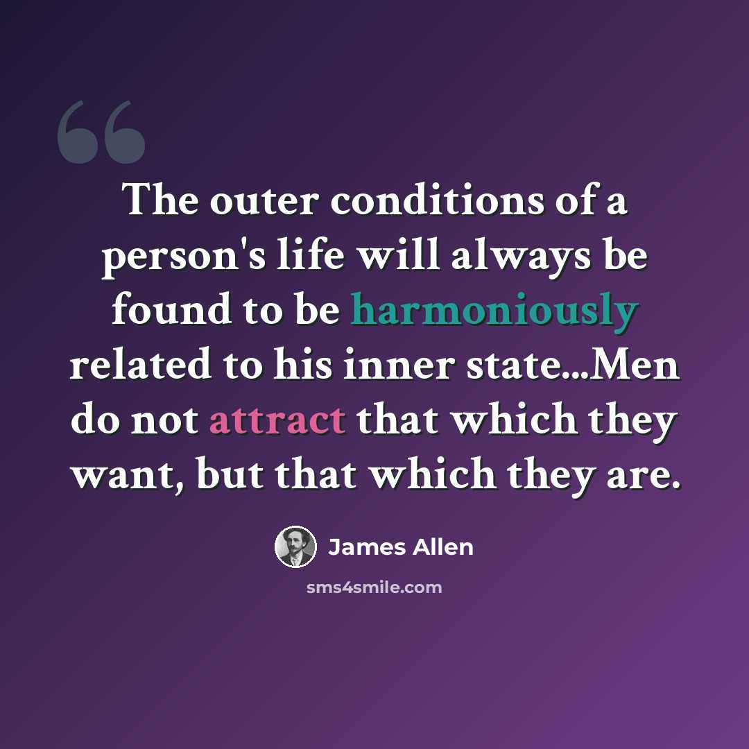 “The outer conditions of a person's life will always be found to be harmoniously related to his inner state...Men do not attract that which they want, but that which they are.” quote by James Allen