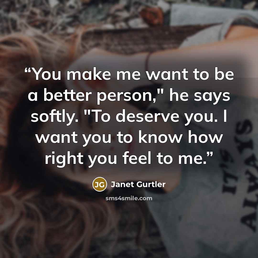 “You make me want to be a better person," he says softly. "To deserve you. I want you to know how right you feel to me.” quote by Janet Gurtler
