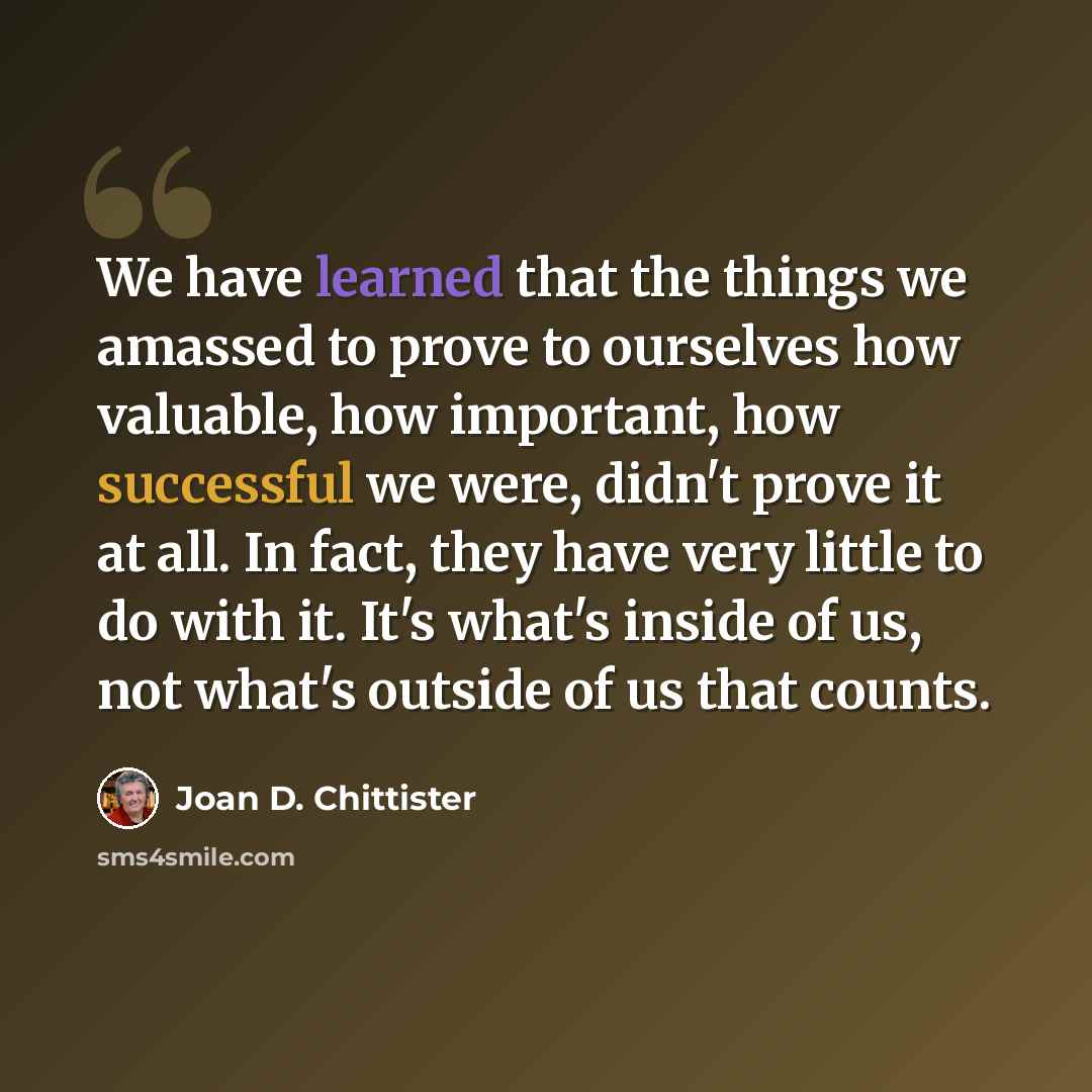 “We have learned that the things we amassed to prove to ourselves how valuable, how important, how successful we were, didn't prove it at all. In fact, they have very little to do with it. It's what's inside of us, not what's outside of us that counts.” quote by Joan D. Chittister