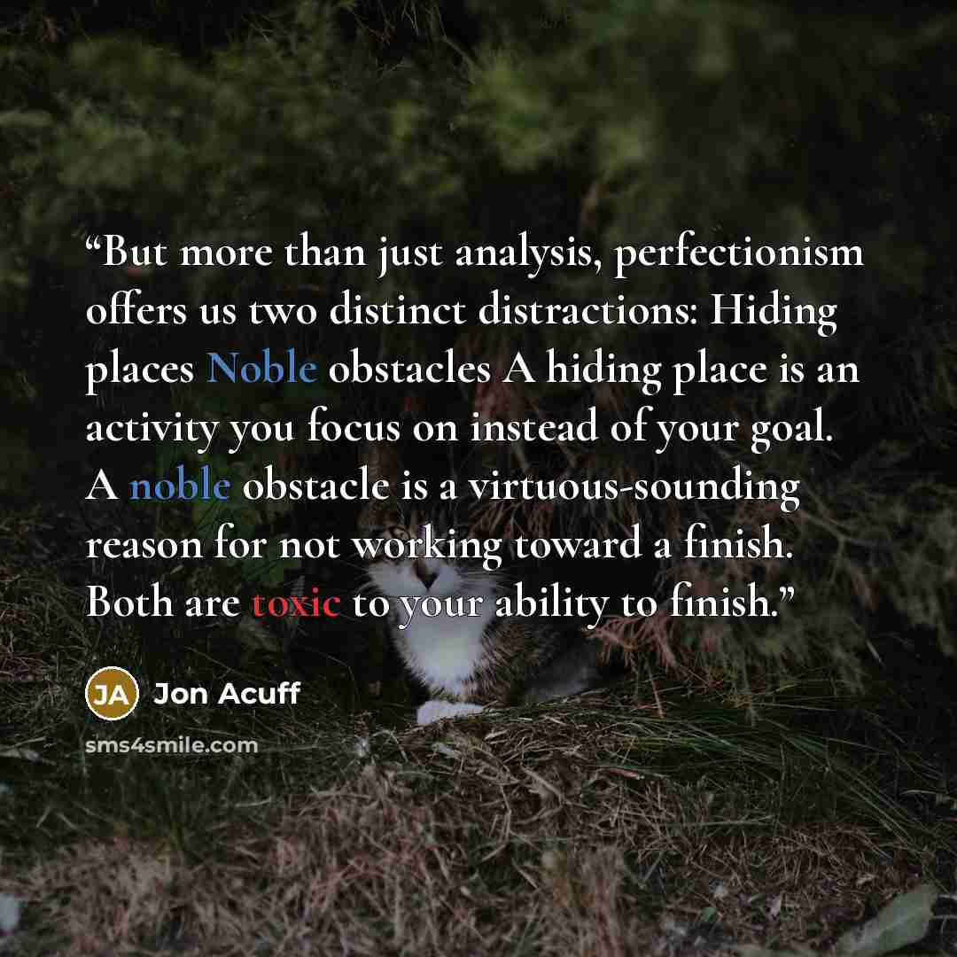 “But more than just analysis, perfectionism offers us two distinct distractions: Hiding places Noble obstacles A hiding place is an activity you focus on instead of your goal. A noble obstacle is a virtuous-sounding reason for not working toward a finish. Both are toxic to your ability to finish.” quote by Jon Acuff