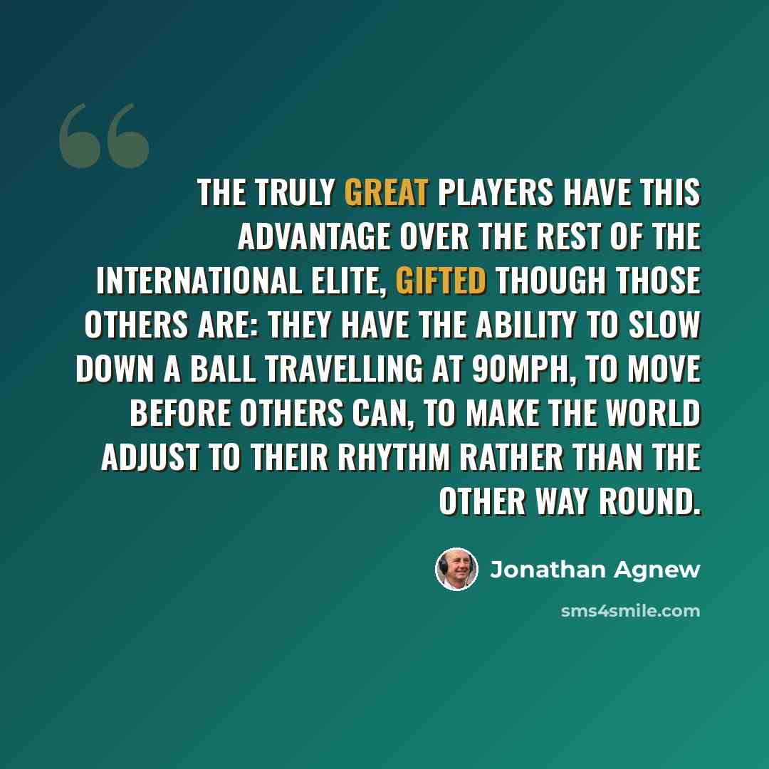 “The truly great players have this advantage over the rest of the international elite, gifted though those others are: they have the ability to slow down a ball travelling at 90mph, to move before others can, to make the world adjust to their rhythm rather than the other way round.” quote by Jonathan Agnew