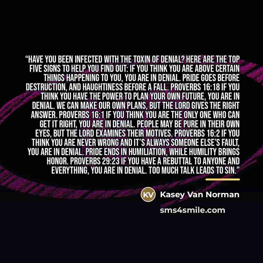 “Have you been infected with the toxin of denial? Here are the top five signs to help you find out: If you think you are above certain things happening to you, you are in denial. Pride goes before destruction, and haughtiness before a fall. PROVERBS 16:18 If you think you have the power to plan…” quote by Kasey Van Norman