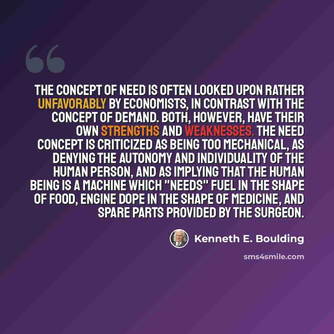 “The concept of need is often looked upon rather unfavorably by economists, in contrast with the concept of demand. Both, however, have their own strengths and weaknesses. The need concept is criticized as being too mechanical, as denying the autonomy and individuality of the human person, and as…” quote by Kenneth E. Boulding