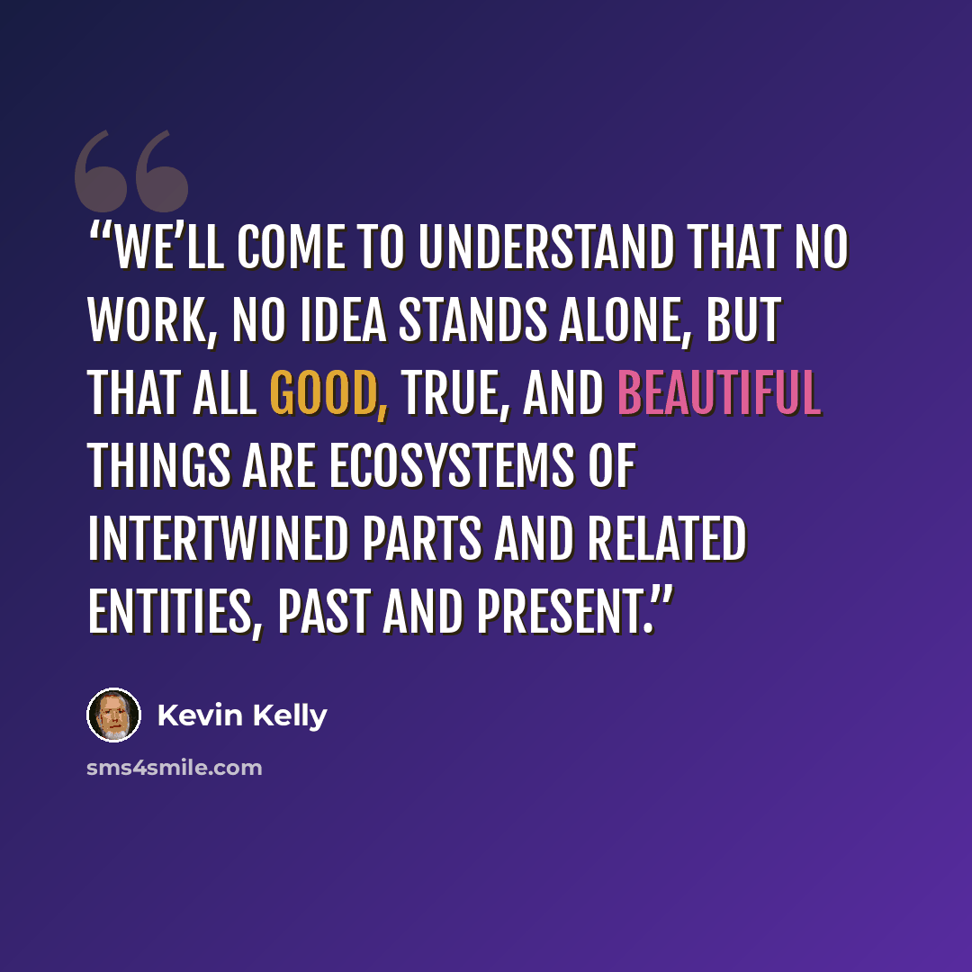 “We’ll come to understand that no work, no idea stands alone, but that all good, true, and beautiful things are ecosystems of intertwined parts and related entities, past and present.” quote by Kevin Kelly
