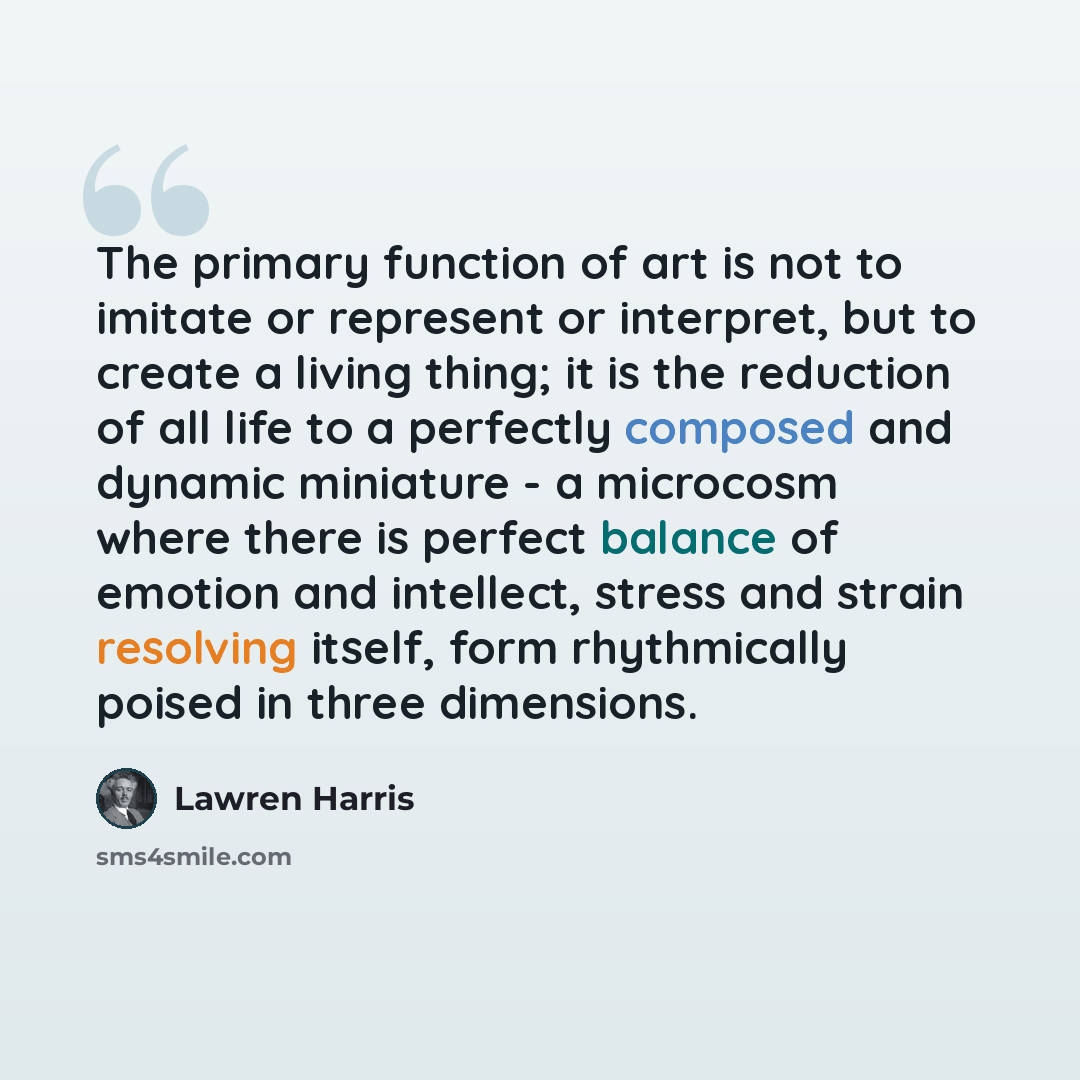 “The primary function of art is not to imitate or represent or interpret, but to create a living thing; it is the reduction of all life to a perfectly composed and dynamic miniature - a microcosm where there is perfect balance of emotion and intellect, stress and strain resolving itself, form…” quote by Lawren Harris