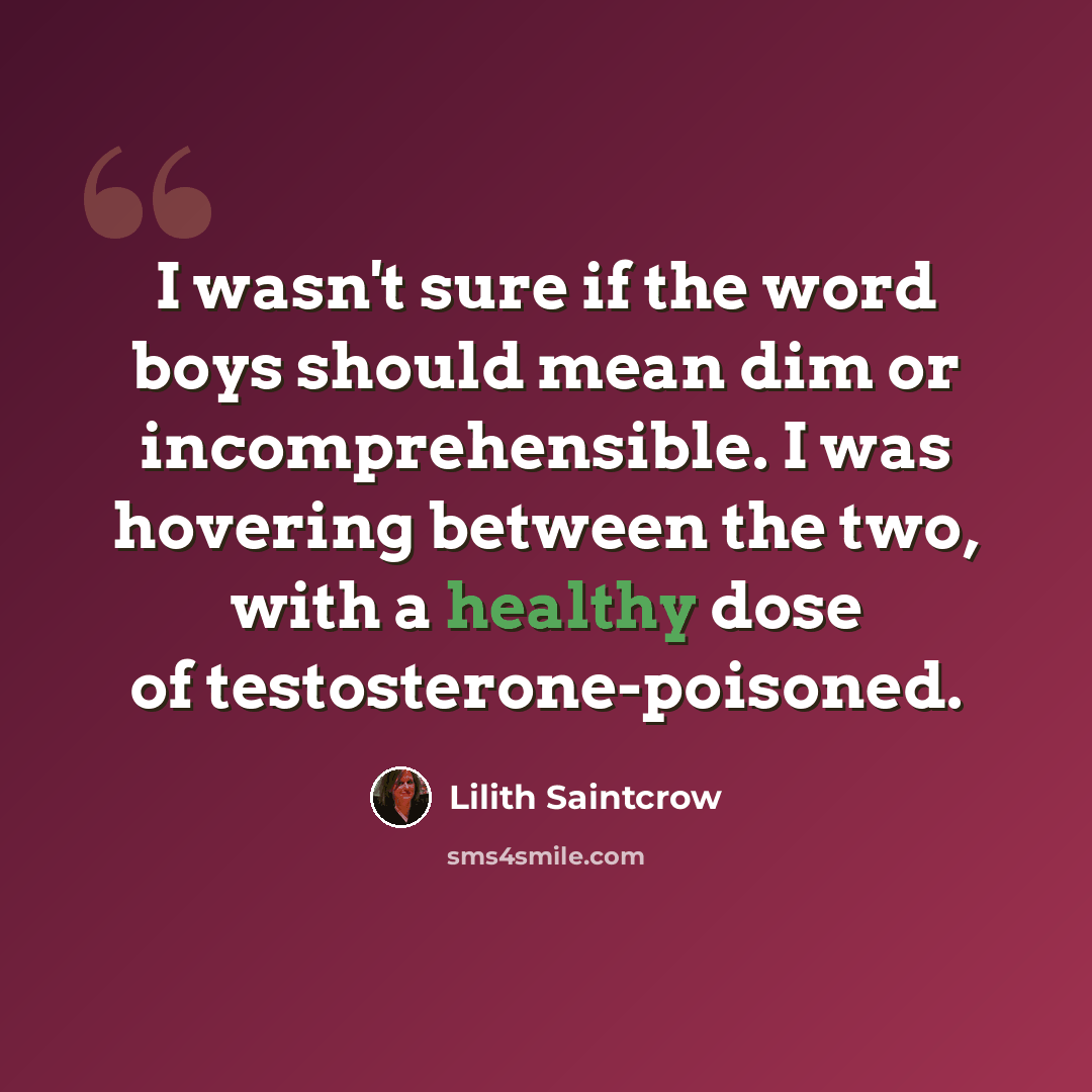 “I wasn't sure if the word boys should mean dim or incomprehensible. I was hovering between the two, with a healthy dose of testosterone-poisoned.” quote by Lilith Saintcrow