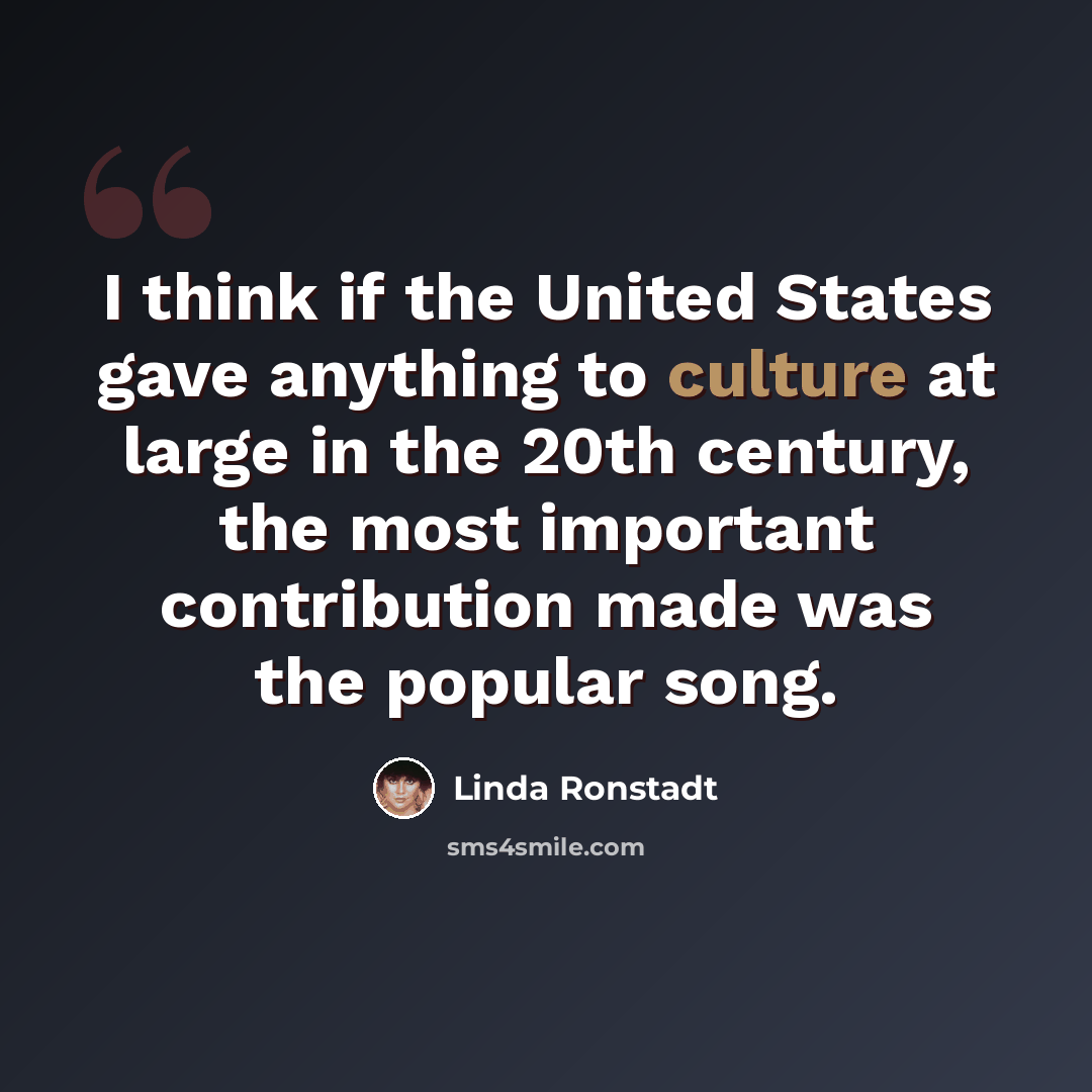 “I think if the United States gave anything to culture at large in the 20th century, the most important contribution made was the popular song.” quote by Linda Ronstadt