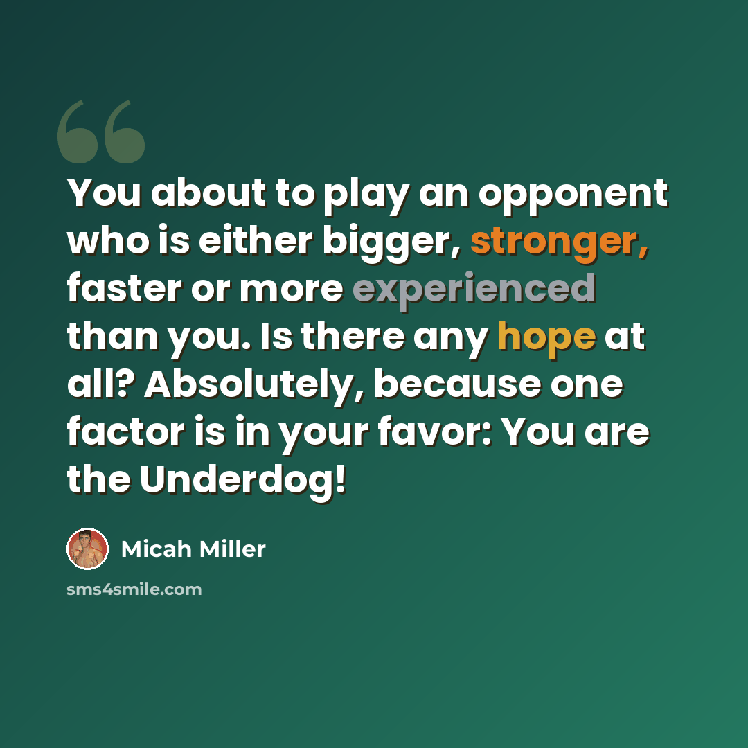 “You about to play an opponent who is either bigger, stronger, faster or more experienced than you. Is there any hope at all? Absolutely, because one factor is in your favor: You are the Underdog!” quote by Micah Miller