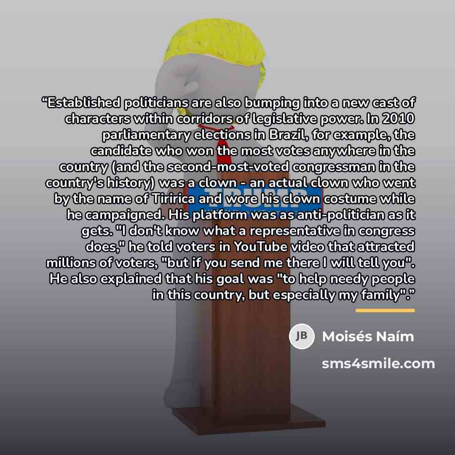 “Established politicians are also bumping into a new cast of characters within corridors of legislative power. In 2010 parliamentary elections in Brazil, for example, the candidate who won the most votes anywhere in the country (and the second-most-voted congressman in the country's history) was a…” quote by Moisés Naím