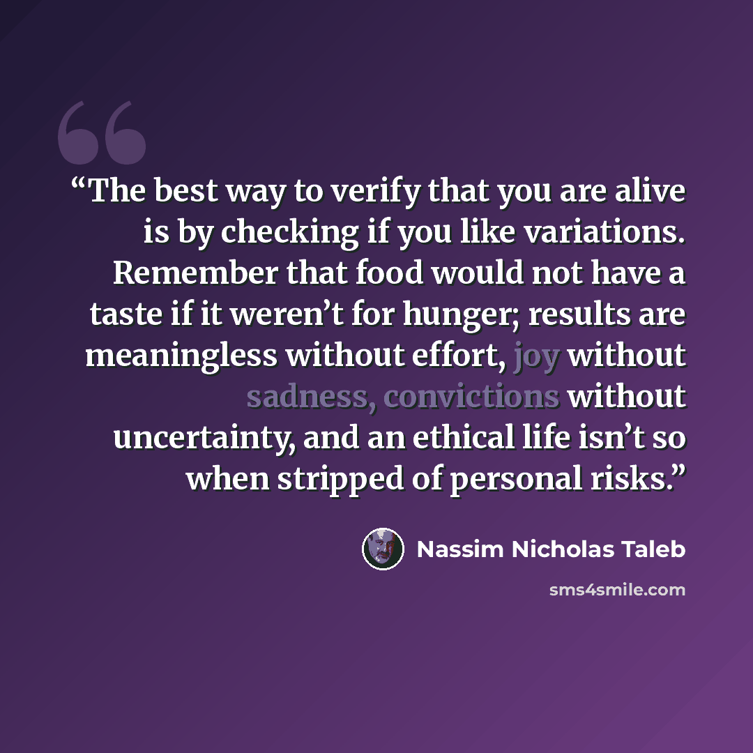 “The best way to verify that you are alive is by checking if you like variations. Remember that food would not have a taste if it weren’t for hunger; results are meaningless without effort, joy without sadness, convictions without uncertainty, and an ethical life isn’t so when stripped of personal…” quote by Nassim Nicholas Taleb