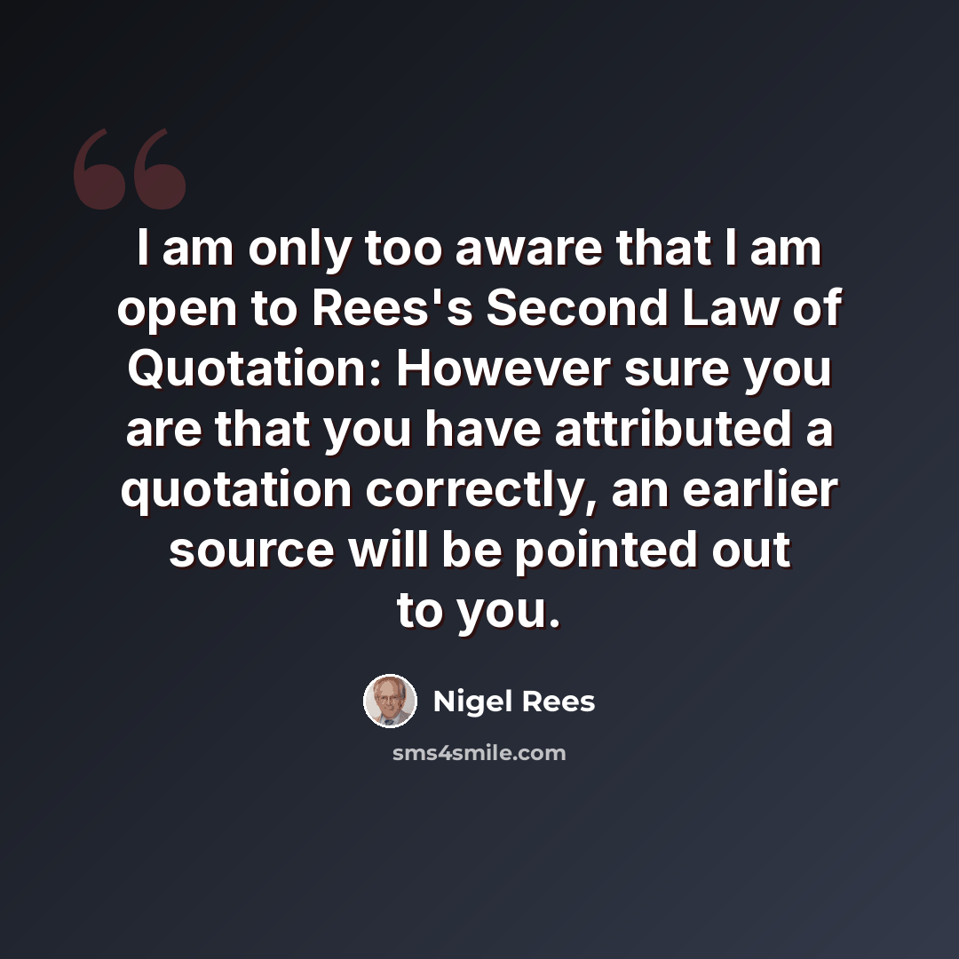 “I am only too aware that I am open to Rees's Second Law of Quotation: However sure you are that you have attributed a quotation correctly, an earlier source will be pointed out to you.” quote by Nigel Rees