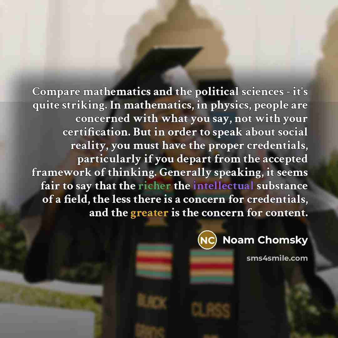 “Compare mathematics and the political sciences - it's quite striking. In mathematics, in physics, people are concerned with what you say, not with your certification. But in order to speak about social reality, you must have the proper credentials, particularly if you depart from the accepted…” quote by Noam Chomsky