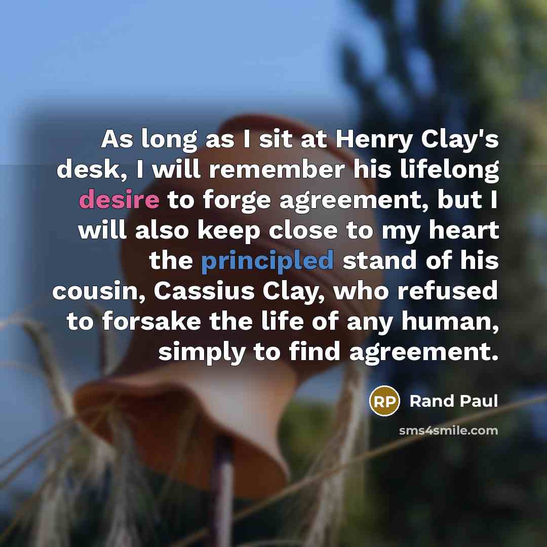 “As long as I sit at Henry Clay's desk, I will remember his lifelong desire to forge agreement, but I will also keep close to my heart the principled stand of his cousin, Cassius Clay, who refused to forsake the life of any human, simply to find agreement.” quote by Rand Paul