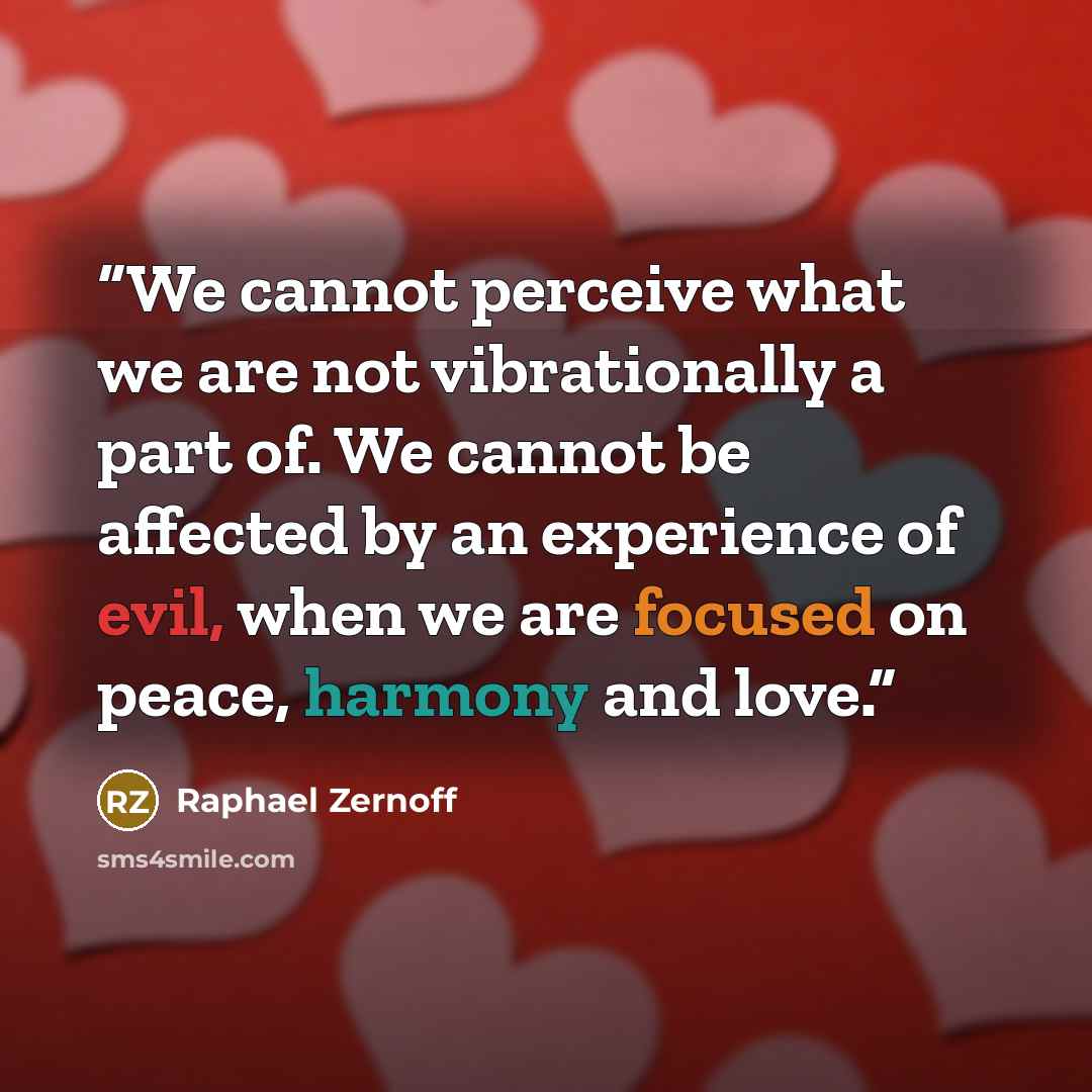 “We cannot perceive what we are not vibrationally a part of. We cannot be affected by an experience of evil, when we are focused on peace, harmony and love.” quote by Raphael Zernoff