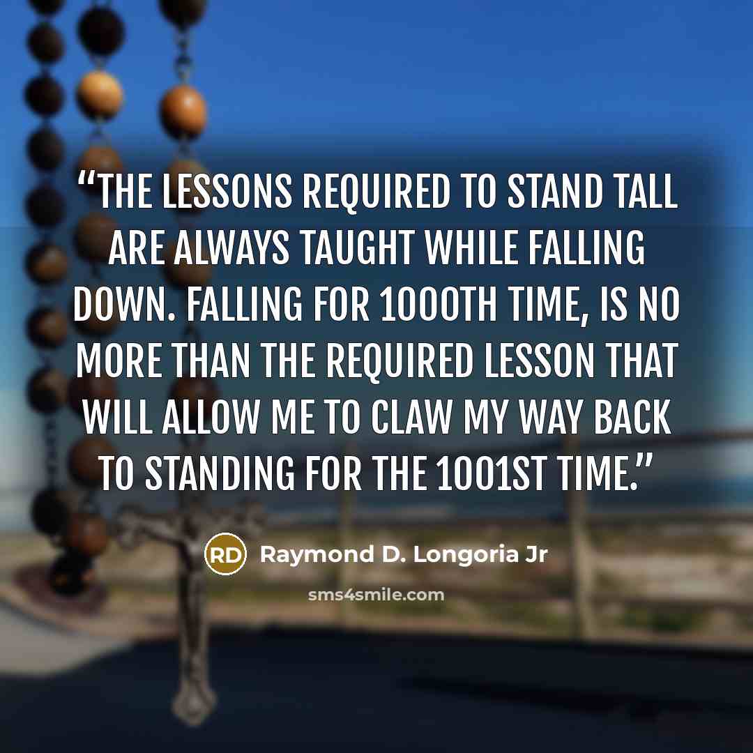 “The lessons required to stand tall are ALWAYS taught while falling down. Falling for 1000th time, is no more than the required lesson that will allow me to claw my way back to standing for the 1001st time.” quote by Raymond D. Longoria Jr