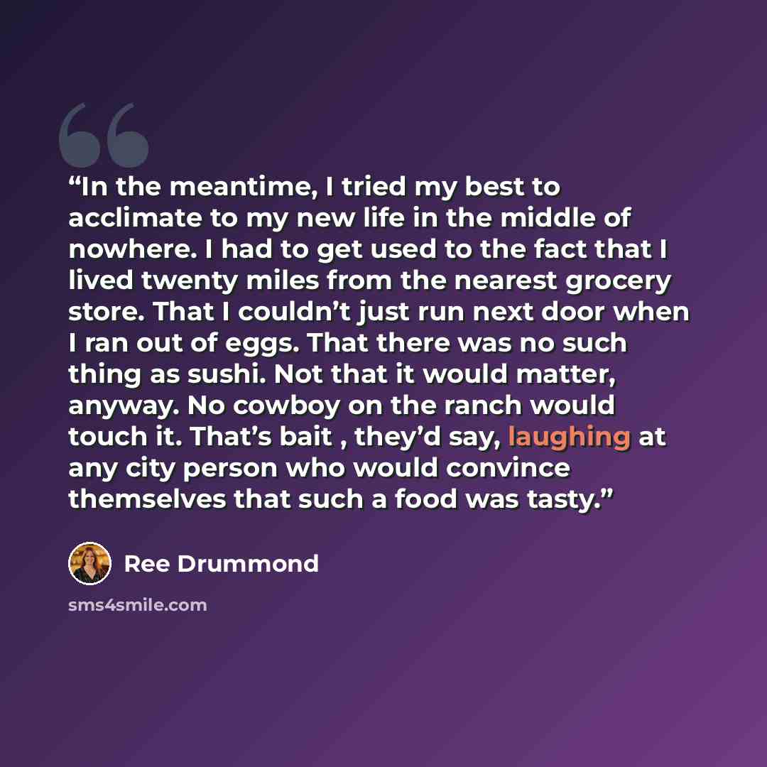 “In the meantime, I tried my best to acclimate to my new life in the middle of nowhere. I had to get used to the fact that I lived twenty miles from the nearest grocery store. That I couldn’t just run next door when I ran out of eggs. That there was no such thing as sushi. Not that it would matter…” quote by Ree Drummond