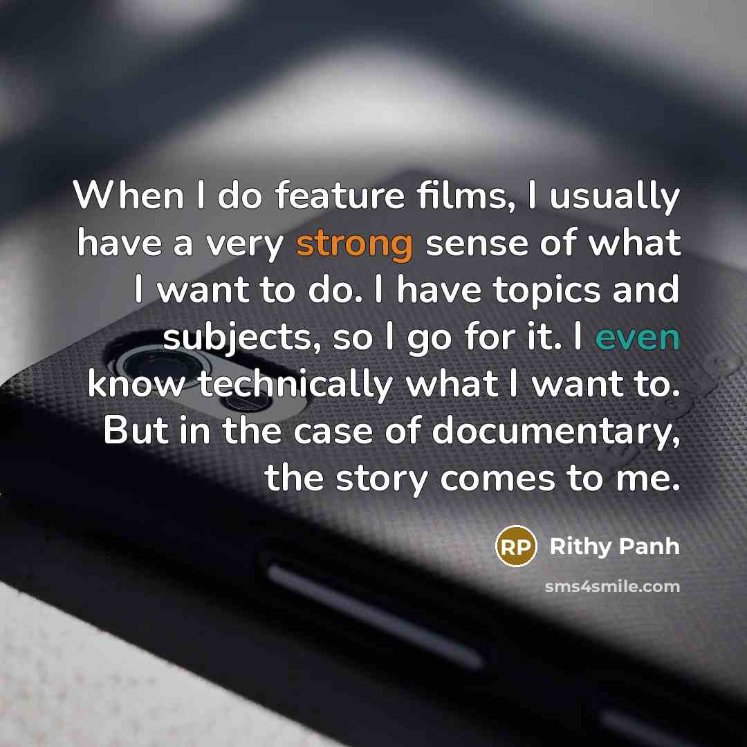 “When I do feature films, I usually have a very strong sense of what I want to do. I have topics and subjects, so I go for it. I even know technically what I want to. But in the case of documentary, the story comes to me.” quote by Rithy Panh