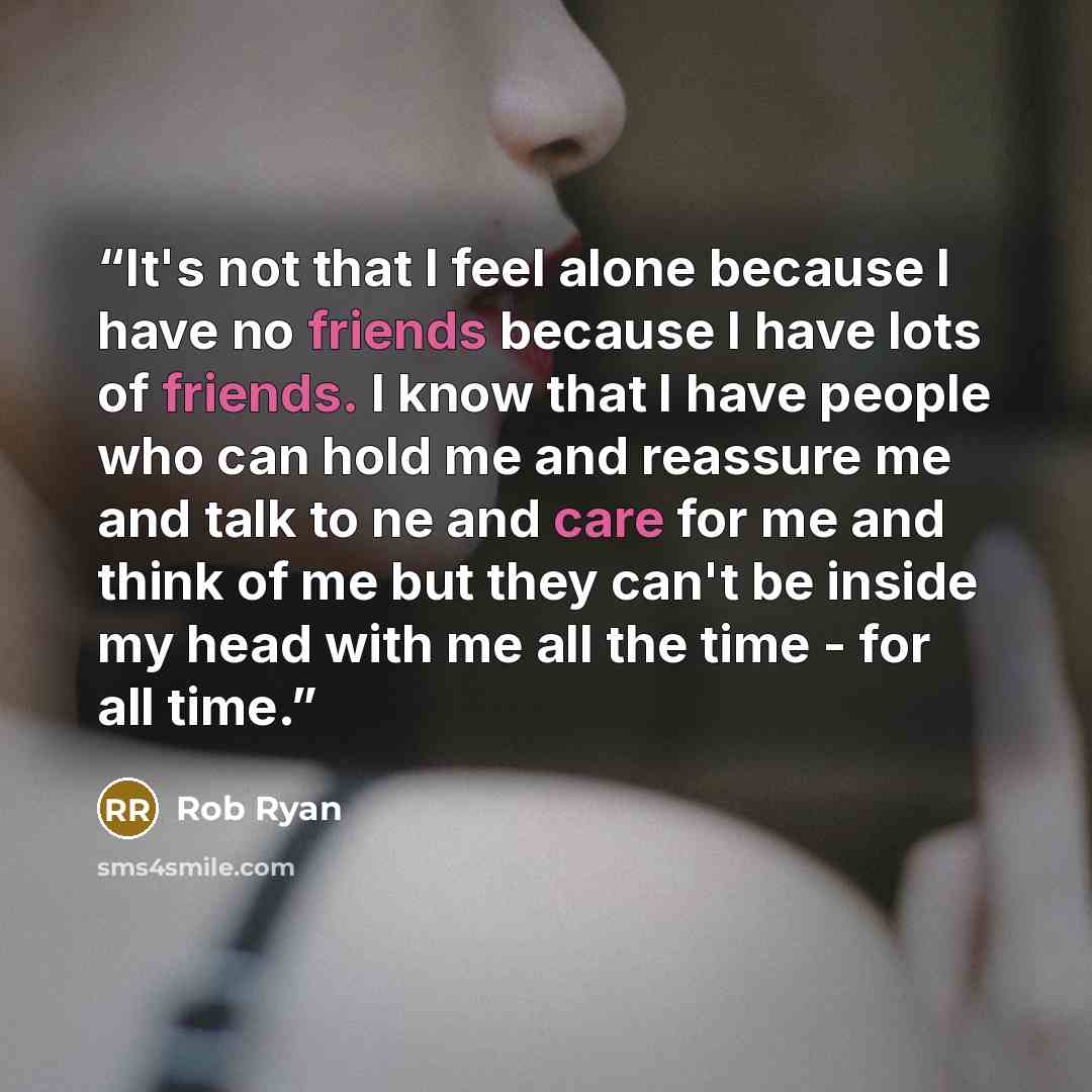 “It's not that I feel alone because I have no friends because I have lots of friends. I know that I have people who can hold me and reassure me and talk to ne and care for me and think of me but they can't be inside my head with me all the time - for all time.” quote by Rob Ryan