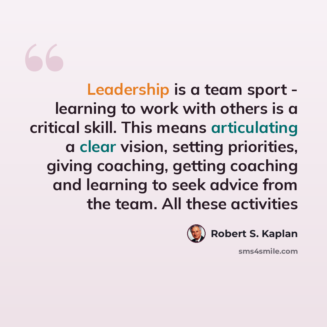 “Leadership is a team sport - learning to work with others is a critical skill. This means articulating a clear vision, setting priorities, giving coaching, getting coaching and learning to seek advice from the team. All these activities” quote by Robert S. Kaplan