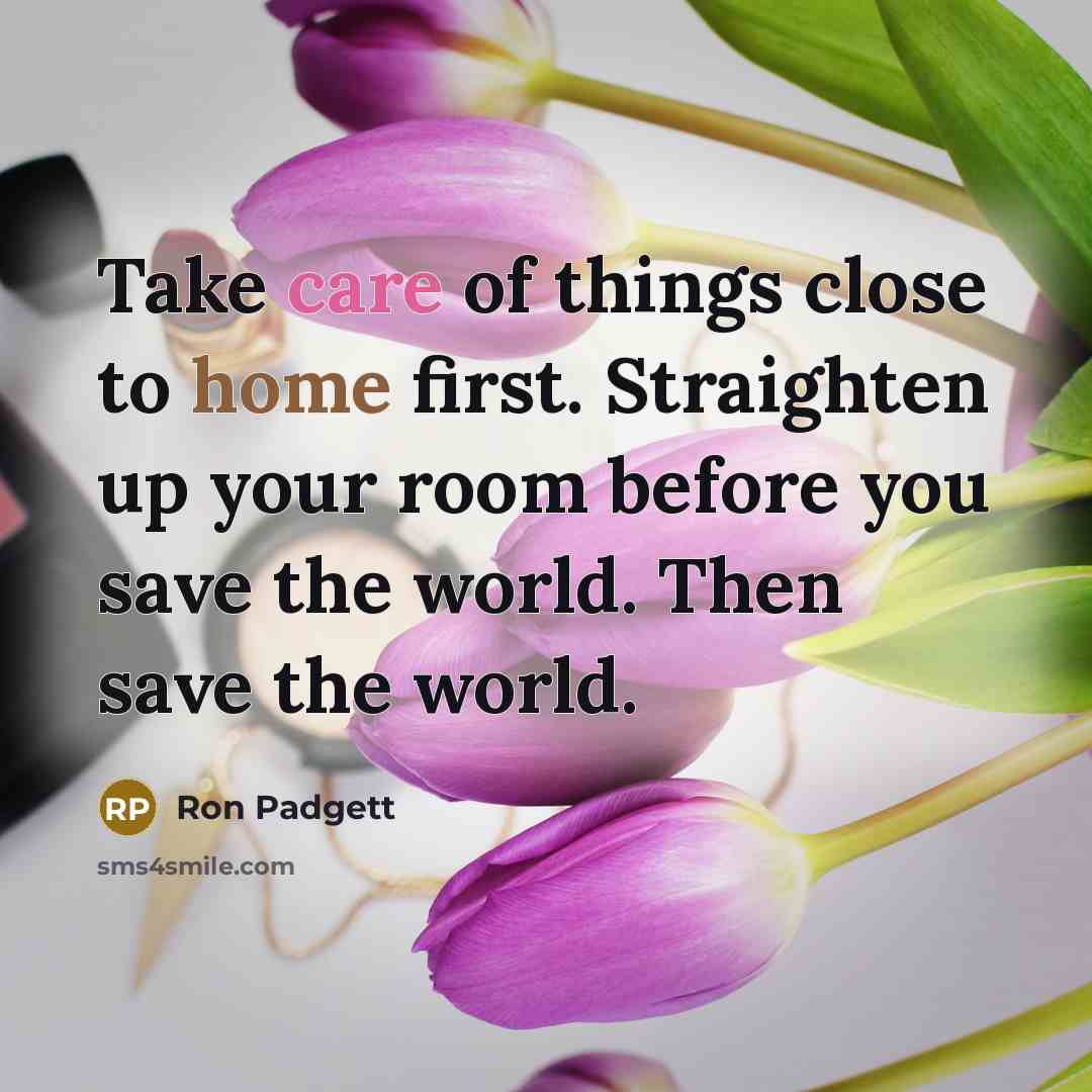 “Take care of things close to home first. Straighten up your room before you save the world. Then save the world.” quote by Ron Padgett