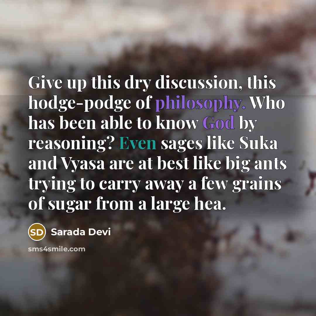“Give up this dry discussion, this hodge-podge of philosophy. Who has been able to know God by reasoning? Even sages like Suka and Vyasa are at best like big ants trying to carry away a few grains of sugar from a large hea.” quote by Sarada Devi