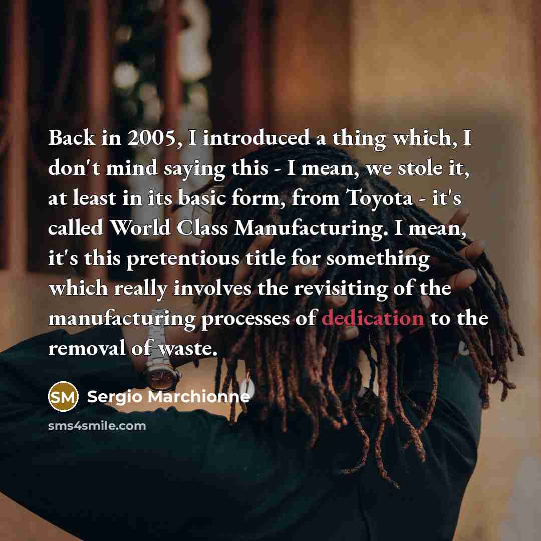 “Back in 2005, I introduced a thing which, I don't mind saying this - I mean, we stole it, at least in its basic form, from Toyota - it's called World Class Manufacturing. I mean, it's this pretentious title for something which really involves the revisiting of the manufacturing processes of…” quote by Sergio Marchionne