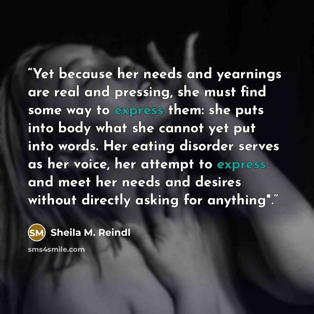 “Yet because her needs and yearnings are real and pressing, she must find some way to express them: she puts into body what she cannot yet put into words. Her eating disorder serves as her voice, her attempt to express and meet her needs and desires without directly asking for anything".” quote by Sheila M. Reindl