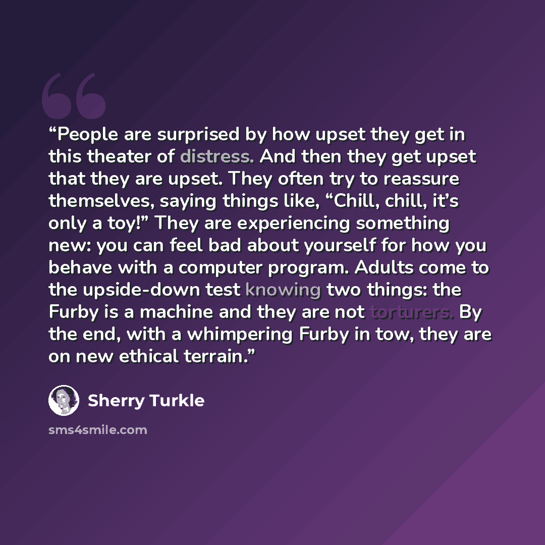 “People are surprised by how upset they get in this theater of distress. And then they get upset that they are upset. They often try to reassure themselves, saying things like, “Chill, chill, it’s only a toy!” They are experiencing something new: you can feel bad about yourself for how you behave…” quote by Sherry Turkle