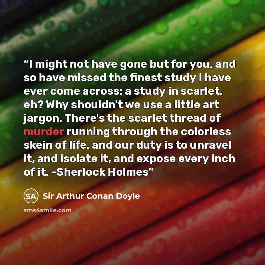 “I might not have gone but for you, and so have missed the finest study I have ever come across: a study in scarlet, eh? Why shouldn't we use a little art jargon. There's the scarlet thread of murder running through the colorless skein of life, and our duty is to unravel it, and isolate it, and…” quote by Sir Arthur Conan Doyle