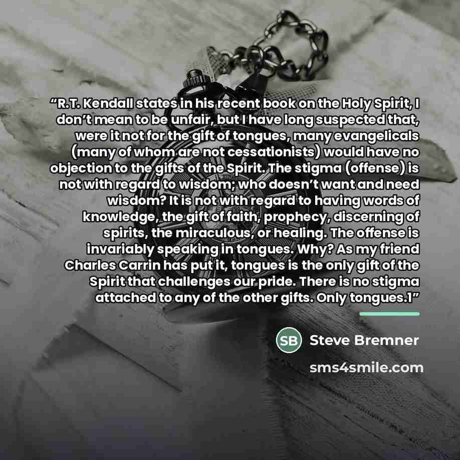 “R.T. Kendall states in his recent book on the Holy Spirit, I don’t mean to be unfair, but I have long suspected that, were it not for the gift of tongues, many evangelicals (many of whom are not cessationists) would have no objection to the gifts of the Spirit. The stigma (offense) is not with…” quote by Steve Bremner