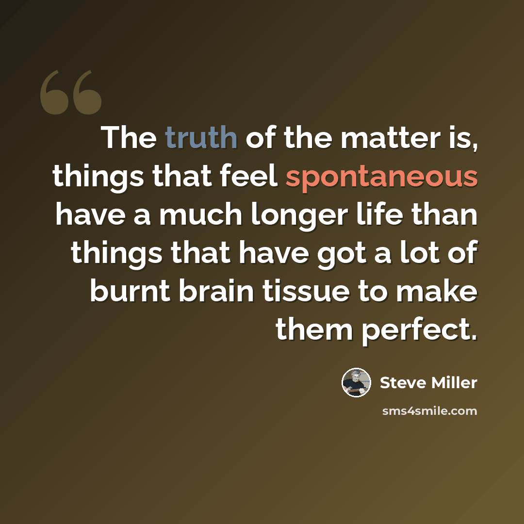 “The truth of the matter is, things that feel spontaneous have a much longer life than things that have got a lot of burnt brain tissue to make them perfect.” quote by Steve Miller