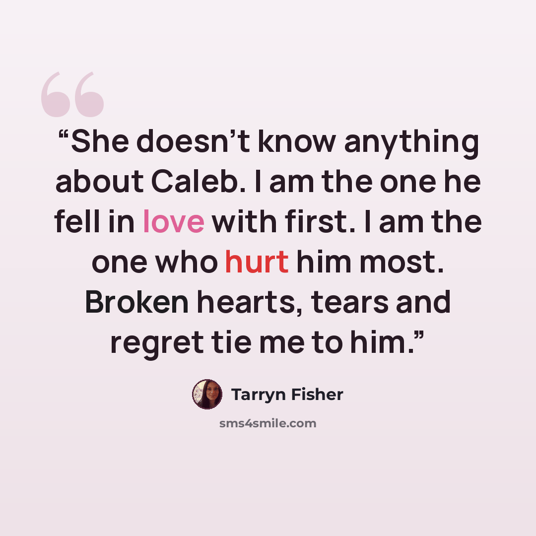 “She doesn’t know anything about Caleb. I am the one he fell in love with first. I am the one who hurt him most. Broken hearts, tears and regret tie me to him.” quote by Tarryn Fisher