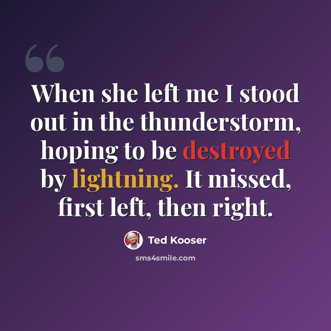“When she left me I stood out in the thunderstorm, hoping to be destroyed by lightning. It missed, first left, then right.” quote by Ted Kooser