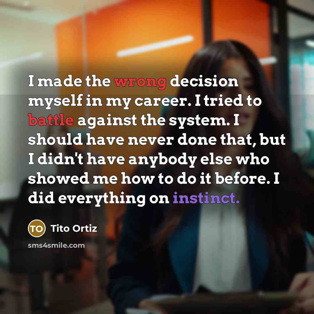 “I made the wrong decision myself in my career. I tried to battle against the system. I should have never done that, but I didn't have anybody else who showed me how to do it before. I did everything on instinct.” quote by Tito Ortiz