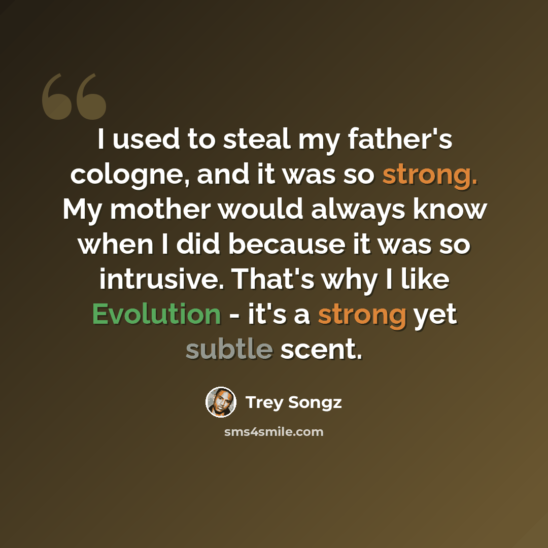 “I used to steal my father's cologne, and it was so strong. My mother would always know when I did because it was so intrusive. That's why I like Evolution - it's a strong yet subtle scent.” quote by Trey Songz