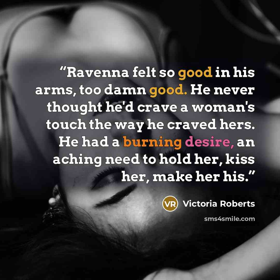“Ravenna felt so good in his arms, too damn good. He never thought he'd crave a woman's touch the way he craved hers. He had a burning desire, an aching need to hold her, kiss her, make her his.” quote by Victoria Roberts