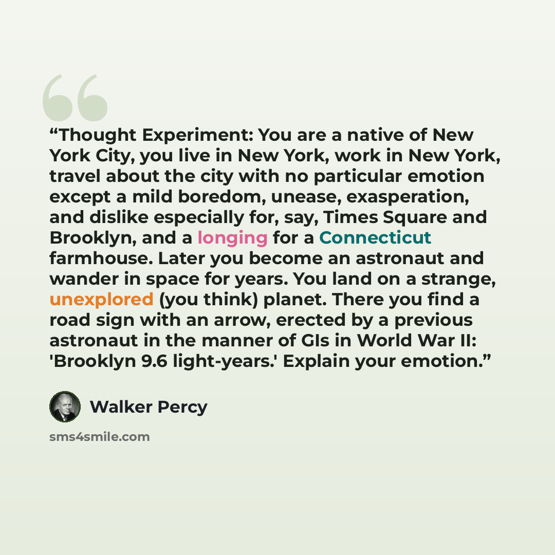 “Thought Experiment: You are a native of New York City, you live in New York, work in New York, travel about the city with no particular emotion except a mild boredom, unease, exasperation, and dislike especially for, say, Times Square and Brooklyn, and a longing for a Connecticut farmhouse. Later…” quote by Walker Percy