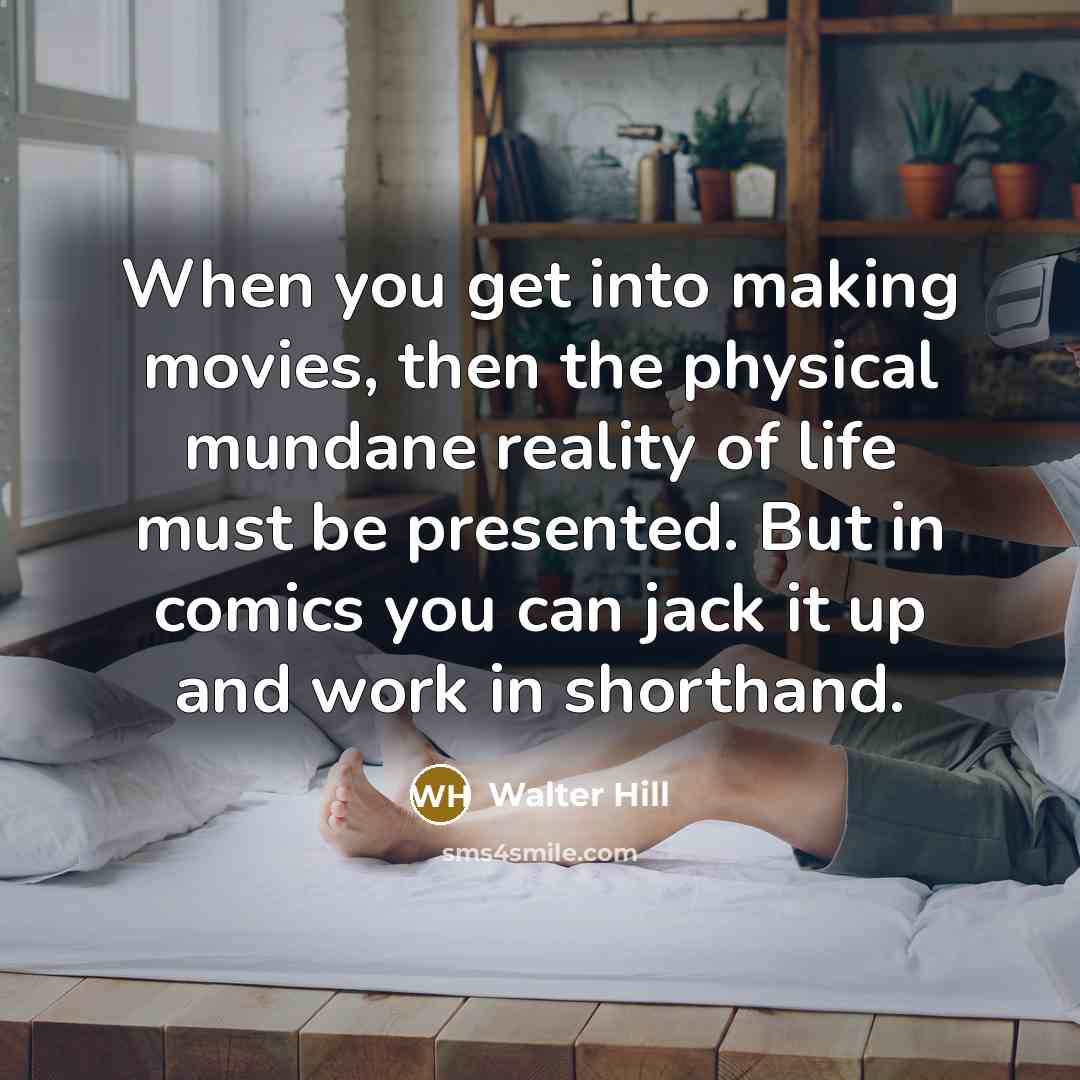 “When you get into making movies, then the physical mundane reality of life must be presented. But in comics you can jack it up and work in shorthand.” quote by Walter Hill