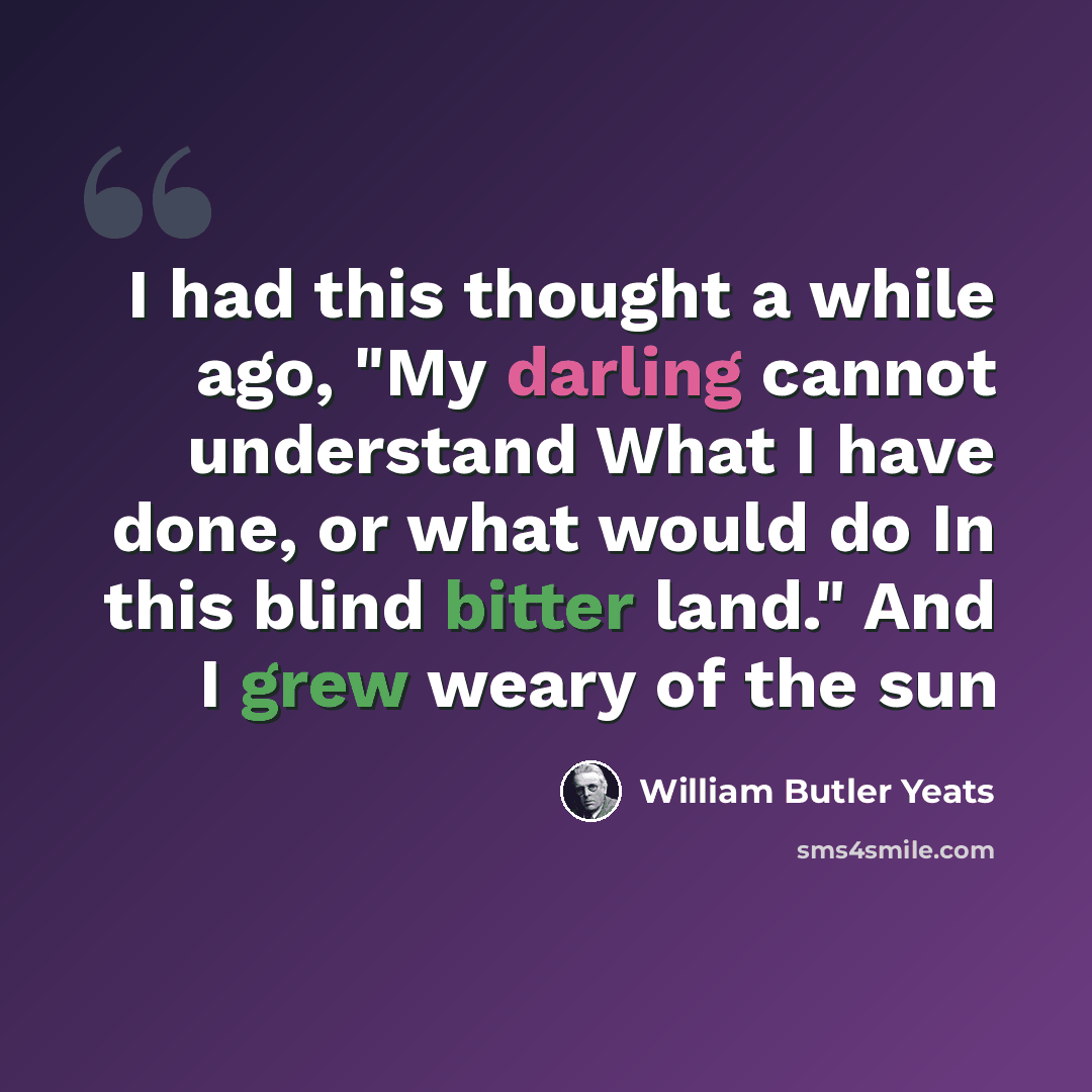 “I had this thought a while ago, "My darling cannot understand What I have done, or what would do In this blind bitter land." And I grew weary of the sun” quote by William Butler Yeats