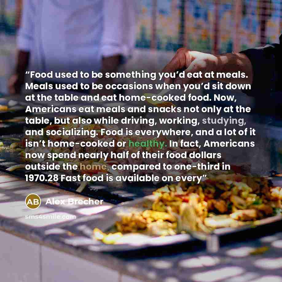 “Food used to be something you’d eat at meals. Meals used to be occasions when you’d sit down at the table and eat home-cooked food. Now, Americans eat meals and snacks not only at the table, but also while driving, working, studying, and socializing. Food is everywhere, and a lot of it isn’t…” quote by Alex Brecher