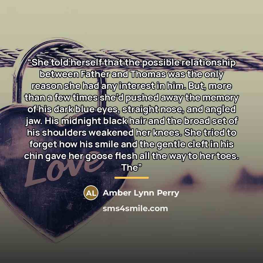 “She told herself that the possible relationship between Father and Thomas was the only reason she had any interest in him. But, more than a few times she’d pushed away the memory of his dark blue eyes, straight nose, and angled jaw. His midnight black hair and the broad set of his shoulders…” quote by Amber Lynn Perry