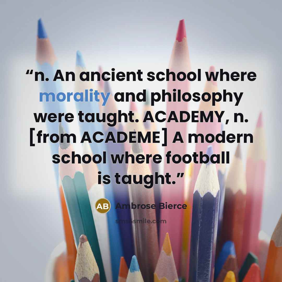 “n. An ancient school where morality and philosophy were taught. ACADEMY, n. [from ACADEME] A modern school where football is taught.” quote by Ambrose Bierce