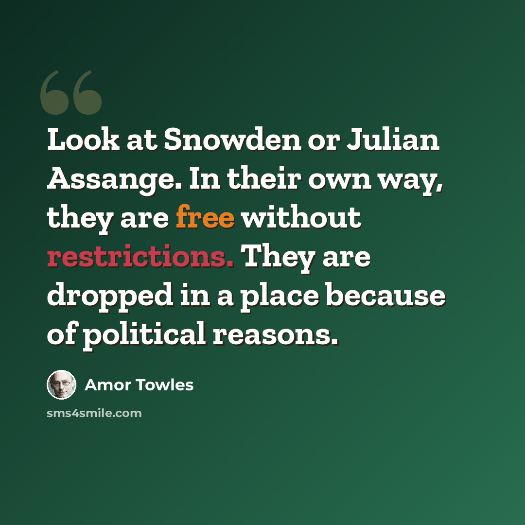 “Look at Snowden or Julian Assange. In their own way, they are free without restrictions. They are dropped in a place because of political reasons.” quote by Amor Towles