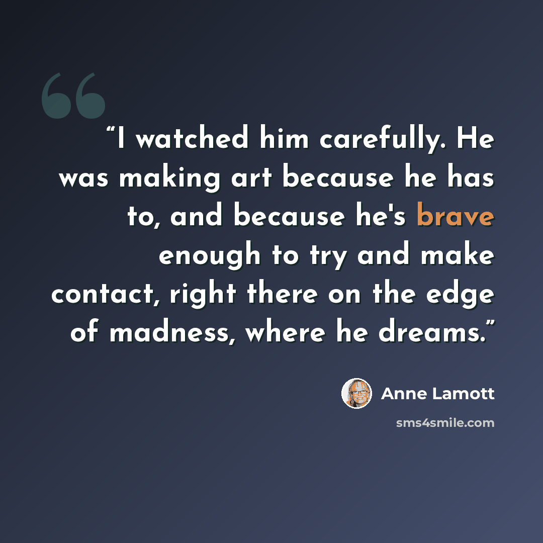 “I watched him carefully. He was making art because he has to, and because he's brave enough to try and make contact, right there on the edge of madness, where he dreams.” quote by Anne Lamott