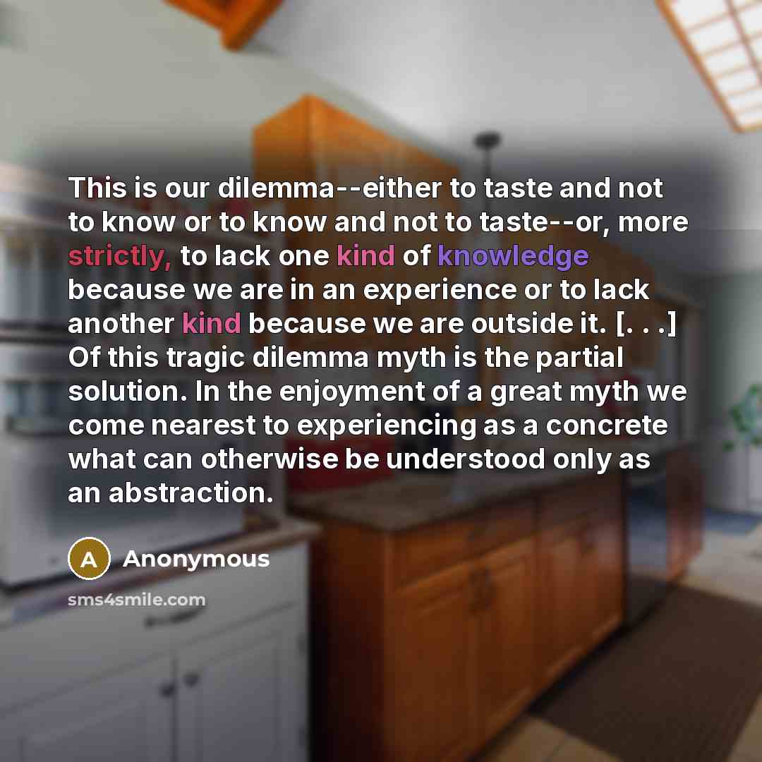 “This is our dilemma--either to taste and not to know or to know and not to taste--or, more strictly, to lack one kind of knowledge because we are in an experience or to lack another kind because we are outside it. [. . .] Of this tragic dilemma myth is the partial solution. In the enjoyment of a…” quote by Anonymous
