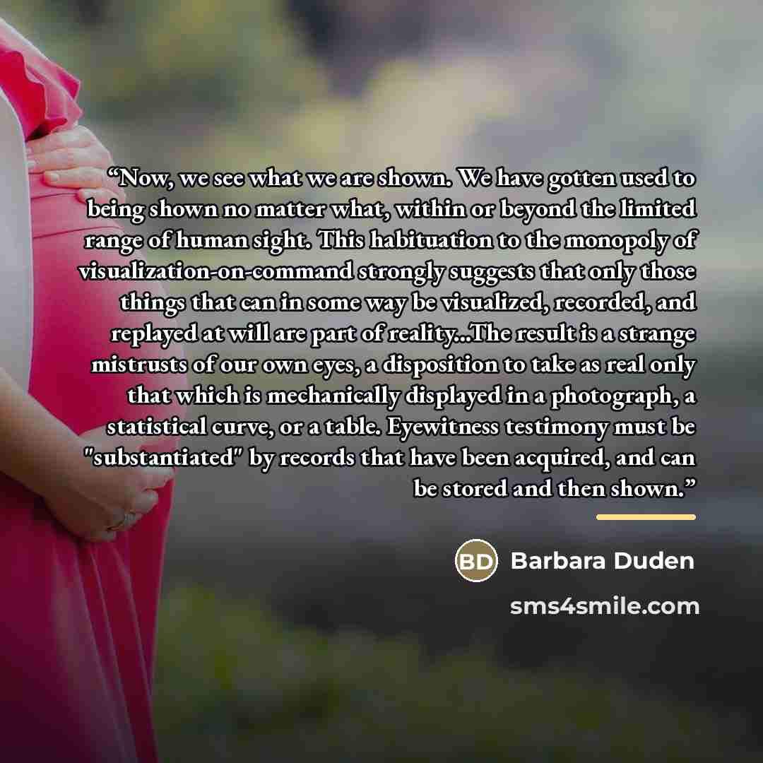 “Now, we see what we are shown. We have gotten used to being shown no matter what, within or beyond the limited range of human sight. This habituation to the monopoly of visualization-on-command strongly suggests that only those things that can in some way be visualized, recorded, and replayed at…” quote by Barbara Duden