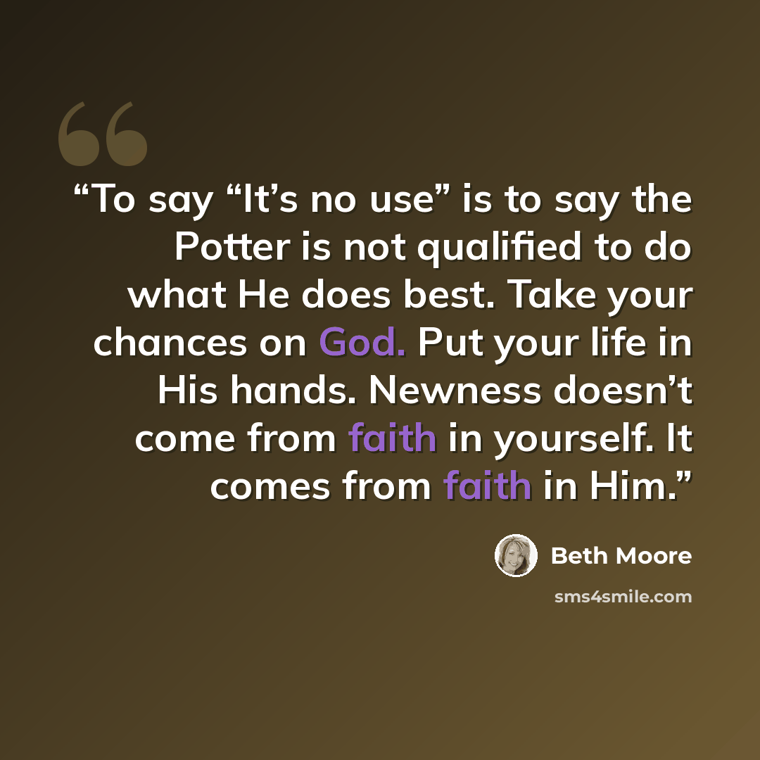 “To say “It’s no use” is to say the Potter is not qualified to do what He does best. Take your chances on God. Put your life in His hands. Newness doesn’t come from faith in yourself. It comes from faith in Him.” quote by Beth Moore