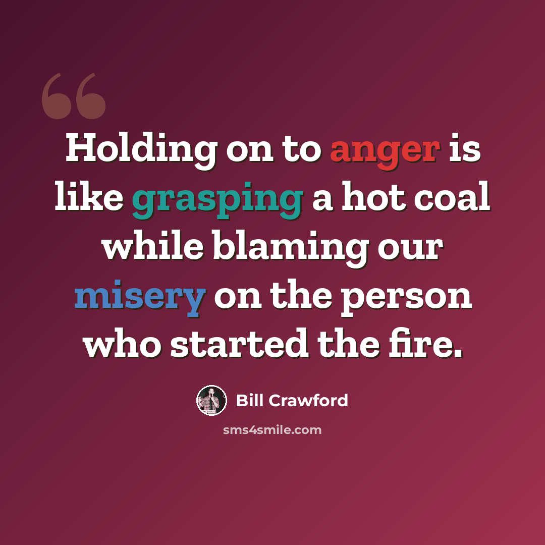 “Holding on to anger is like grasping a hot coal while blaming our misery on the person who started the fire.” quote by Bill Crawford