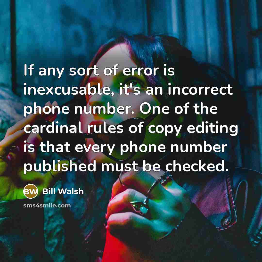 “If any sort of error is inexcusable, it's an incorrect phone number. One of the cardinal rules of copy editing is that every phone number published must be checked.” quote by Bill Walsh