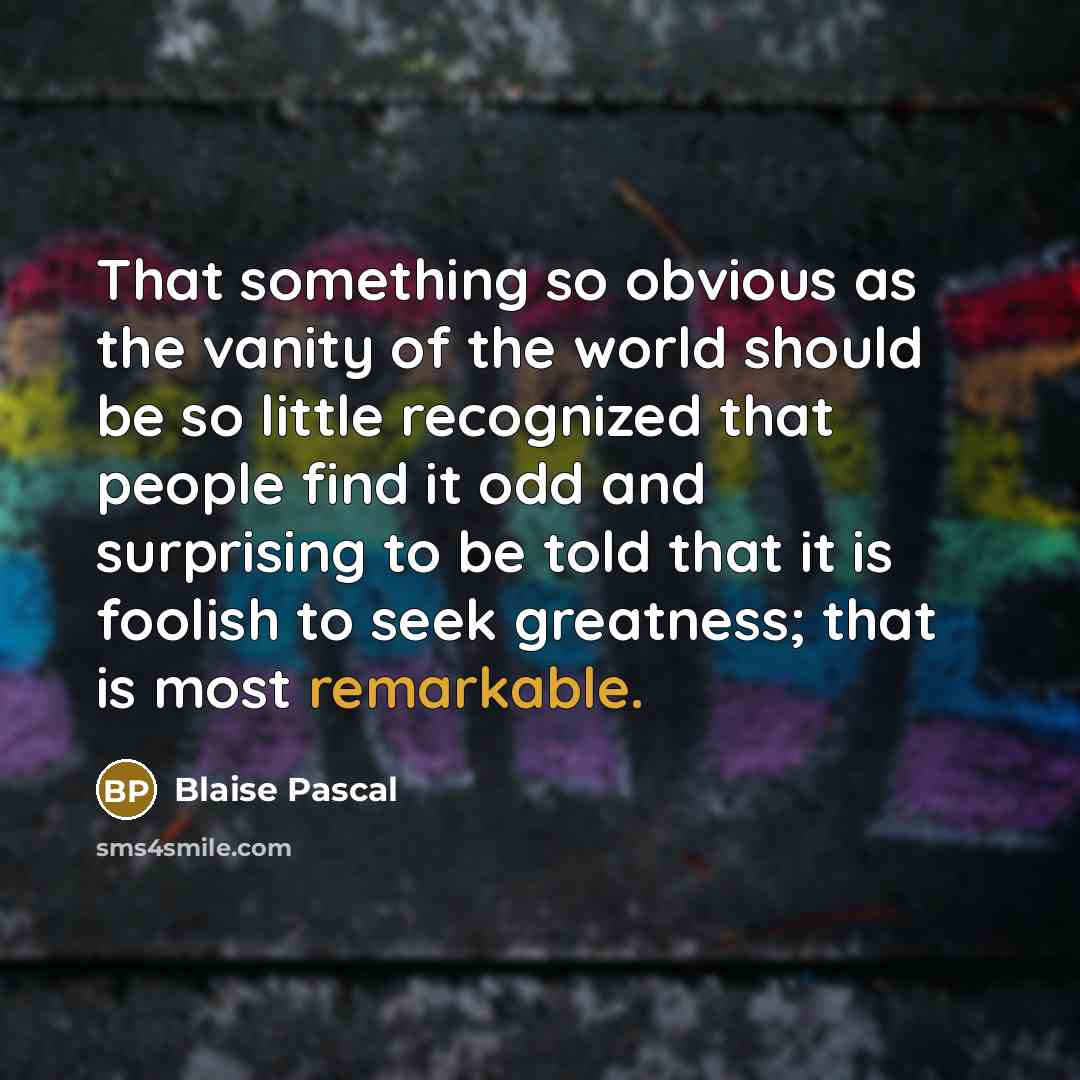 “That something so obvious as the vanity of the world should be so little recognized that people find it odd and surprising to be told that it is foolish to seek greatness; that is most remarkable.” quote by Blaise Pascal